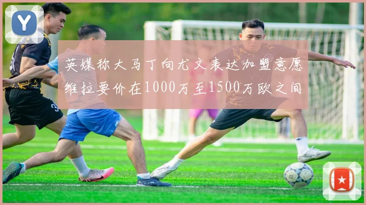 英媒称大马丁向尤文表达加盟意愿维拉要价在1000万至1500万欧之间