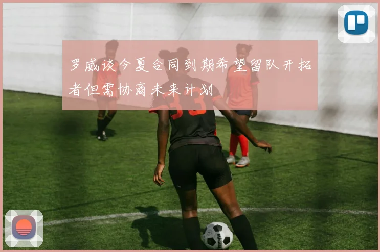 罗威谈今夏合同到期希望留队开拓者但需协商未来计划