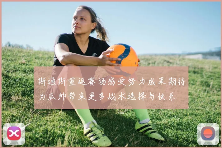 斯通斯重返赛场感受努力成果期待为瓜帅带来更多战术选择与快乐