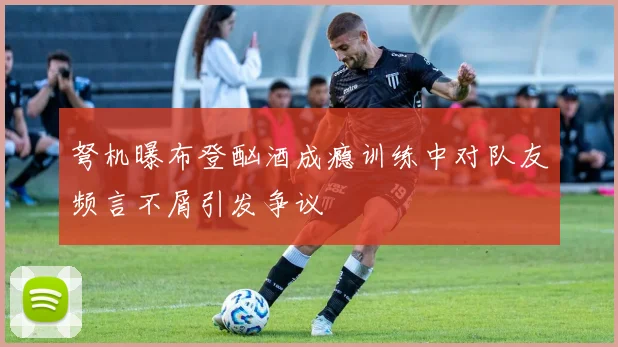 弩机曝布登酗酒成瘾训练中对队友频言不屑引发争议