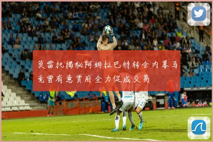 莫雷托揭秘阿姆拉巴特转会内幕马竞曾有意贾府全力促成交易