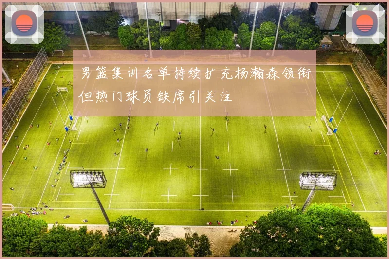 男篮集训名单持续扩充杨瀚森领衔但热门球员缺席引关注