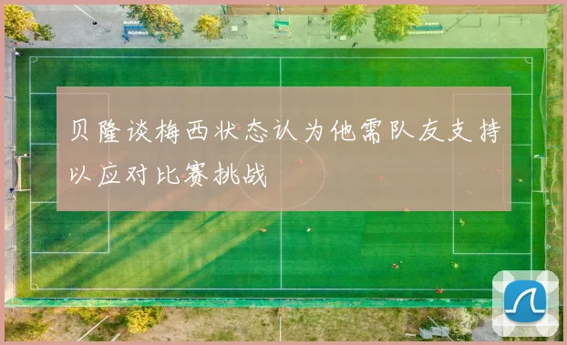 贝隆谈梅西状态认为他需队友支持以应对比赛挑战
