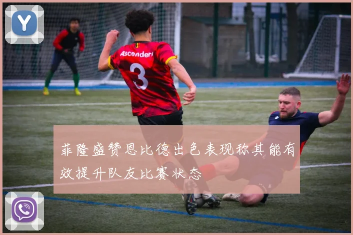 菲隆盛赞恩比德出色表现称其能有效提升队友比赛状态