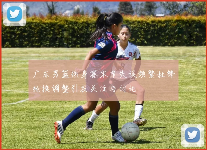 广东男篮热身赛末节失误频繁杜锋轮换调整引发关注与讨论