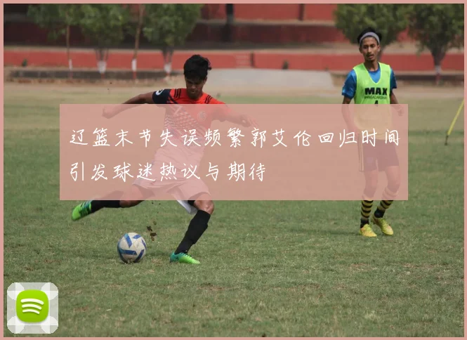 辽篮末节失误频繁郭艾伦回归时间引发球迷热议与期待