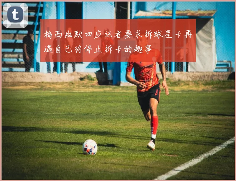 梅西幽默回应记者要求拆球星卡再遇自己将停止拆卡的趣事