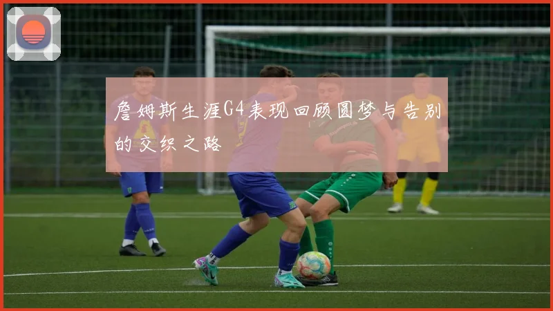 詹姆斯生涯G4表现回顾圆梦与告别的交织之路