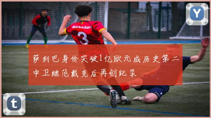 萨利巴身价突破1亿欧元成历史第二中卫继范戴克后再创纪录