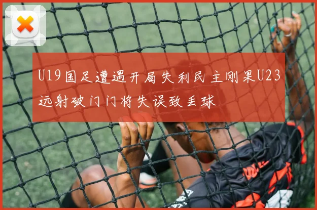 U19国足遭遇开局失利民主刚果U23远射破门门将失误致丢球