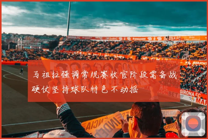 马祖拉强调常规赛收官阶段需备战硬仗坚持球队特色不动摇
