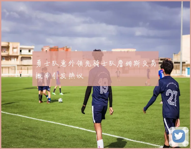 勇士队意外领先骑士队詹姆斯交易概率引发热议