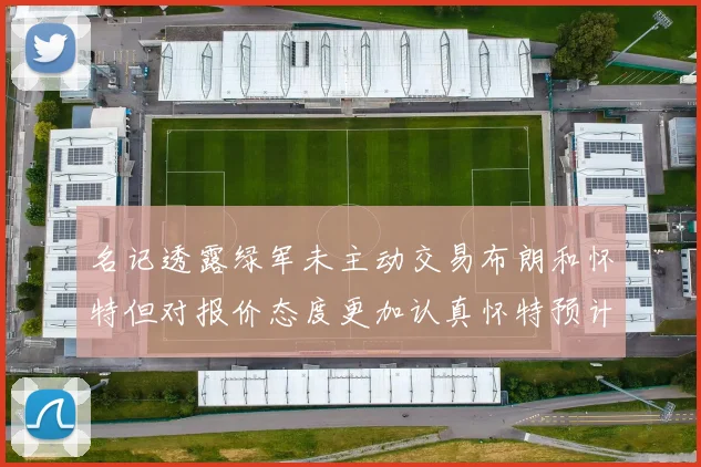 名记透露绿军未主动交易布朗和怀特但对报价态度更加认真怀特预计留队
