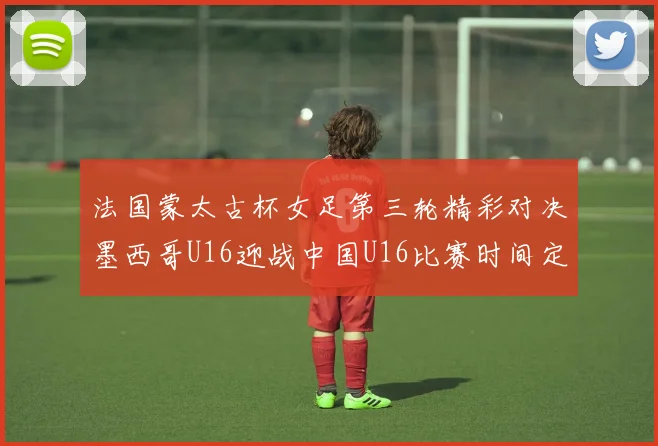 法国蒙太古杯女足第三轮精彩对决墨西哥U16迎战中国U16比赛时间定于4日凌晨00点30分