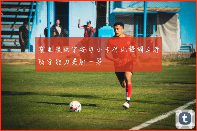 霍里谈坎宁安与小卡对比强调后者防守能力更胜一筹