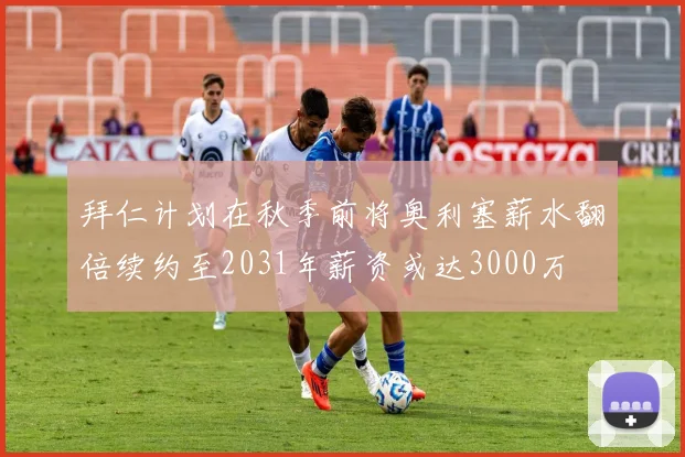拜仁计划在秋季前将奥利塞薪水翻倍续约至2031年薪资或达3000万