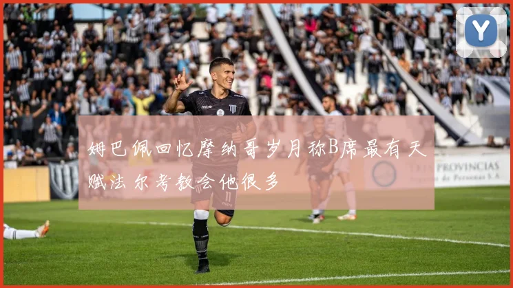 姆巴佩回忆摩纳哥岁月称B席最有天赋法尔考教会他很多