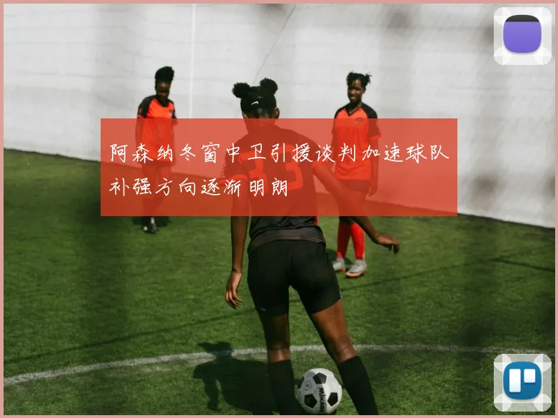 阿森纳冬窗中卫引援谈判加速球队补强方向逐渐明朗