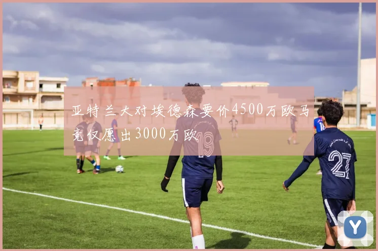 亚特兰大对埃德森要价4500万欧马竞仅愿出3000万欧