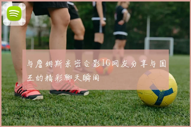 与詹姆斯亲密合影IG网友分享与国王的精彩聊天瞬间