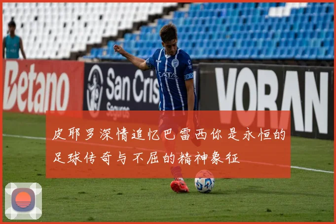 皮耶罗深情追忆巴雷西你是永恒的足球传奇与不屈的精神象征