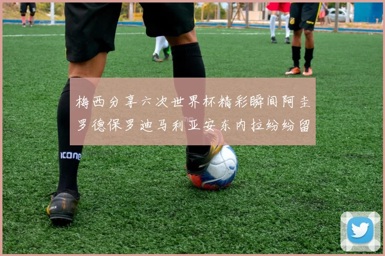梅西分享六次世界杯精彩瞬间阿圭罗德保罗迪马利亚安东内拉纷纷留言评论