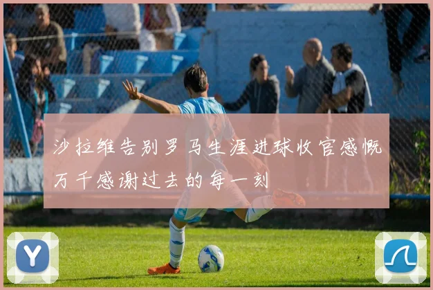 沙拉维告别罗马生涯进球收官感慨万千感谢过去的每一刻