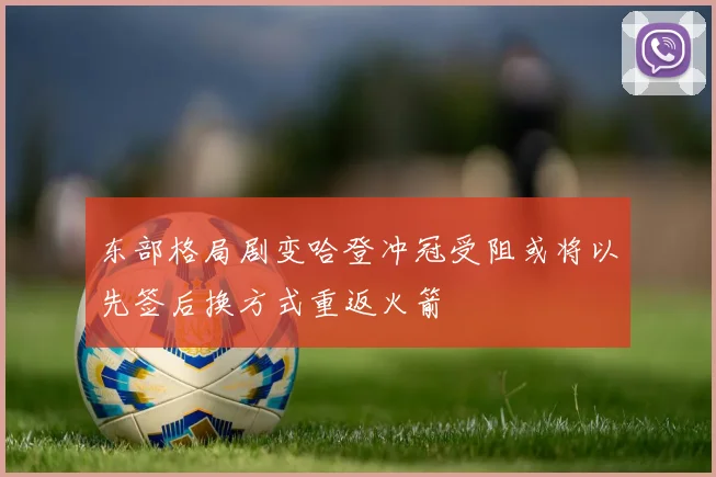东部格局剧变哈登冲冠受阻或将以先签后换方式重返火箭