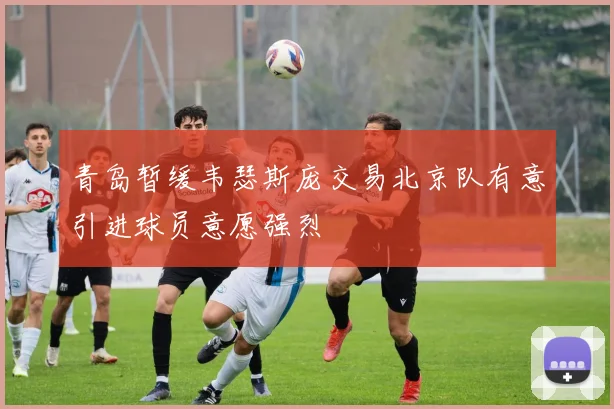 青岛暂缓韦瑟斯庞交易北京队有意引进球员意愿强烈