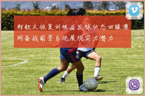 郑钦文恢复训练后发球状态回暖澳网备战前景乐观展现实力潜力