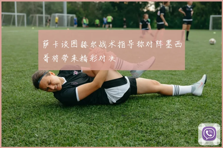 萨卡谈图赫尔战术指导称对阵墨西哥将带来精彩对决