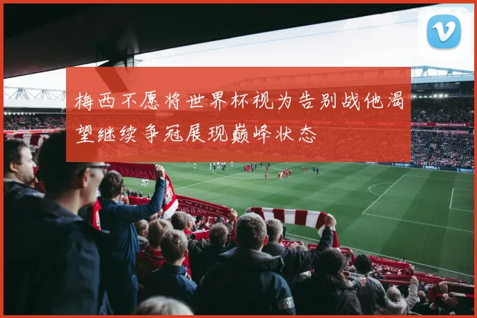 梅西不愿将世界杯视为告别战他渴望继续争冠展现巅峰状态
