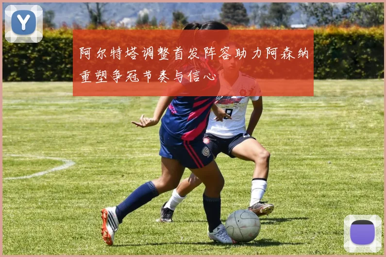 阿尔特塔调整首发阵容助力阿森纳重塑争冠节奏与信心