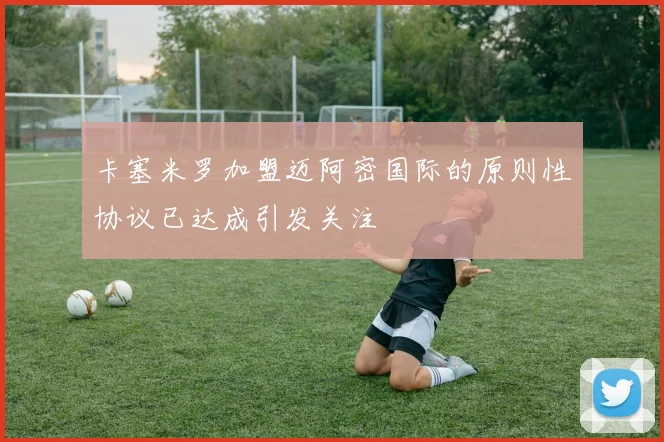 卡塞米罗加盟迈阿密国际的原则性协议已达成引发关注