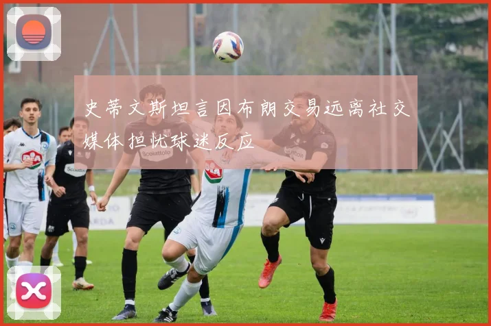 史蒂文斯坦言因布朗交易远离社交媒体担忧球迷反应