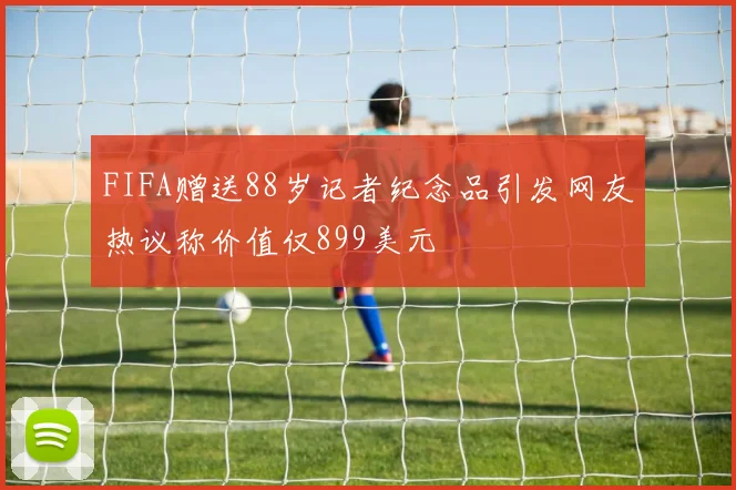 FIFA赠送88岁记者纪念品引发网友热议称价值仅899美元